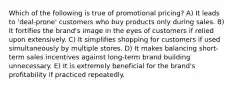 Which of the following is true of promotional pricing? A) It leads to 'deal-prone' customers who buy products only during sales. B) It fortifies the brand's image in the eyes of customers if relied upon extensively. C) It simplifies shopping for customers if used simultaneously by multiple stores. D) It makes balancing short-term sales incentives against long-term brand building unnecessary. E) It is extremely beneficial for the brand's profitability if practiced repeatedly.