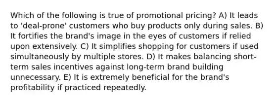 Which of the following is true of promotional pricing? A) It leads to 'deal-prone' customers who buy products only during sales. B) It fortifies the brand's image in the eyes of customers if relied upon extensively. C) It simplifies shopping for customers if used simultaneously by multiple stores. D) It makes balancing short-term sales incentives against long-term brand building unnecessary. E) It is extremely beneficial for the brand's profitability if practiced repeatedly.