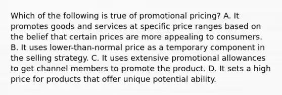 Which of the following is true of promotional pricing? A. It promotes goods and services at specific price ranges based on the belief that certain prices are more appealing to consumers. B. It uses lower-than-normal price as a temporary component in the selling strategy. C. It uses extensive promotional allowances to get channel members to promote the product. D. It sets a high price for products that offer unique potential ability.