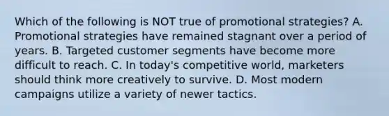 Which of the following is NOT true of promotional strategies? A. Promotional strategies have remained stagnant over a period of years. B. Targeted customer segments have become more difficult to reach. C. In today's competitive world, marketers should think more creatively to survive. D. Most modern campaigns utilize a variety of newer tactics.