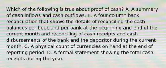 Which of the following is true about proof of cash? A. A summary of cash inflows and cash outflows. B. A four-column <a href='https://www.questionai.com/knowledge/kZ6GRlcQH1-bank-reconciliation' class='anchor-knowledge'>bank reconciliation</a> that shows the details of reconciling the cash balances per book and per bank at the beginning and end of the current month and reconciling of cash receipts and cash disbursements of the bank and the depositor during the current month. C. A physical count of currencies on hand at the end of reporting period. D. A formal statement showing the total cash receipts during the year.