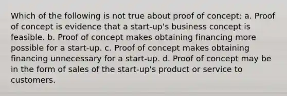 Which of the following is not true about proof of concept: a. Proof of concept is evidence that a start-up's business concept is feasible. b. Proof of concept makes obtaining financing more possible for a start-up. c. Proof of concept makes obtaining financing unnecessary for a start-up. d. Proof of concept may be in the form of sales of the start-up's product or service to customers.