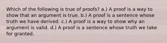 Which of the following is true of proofs? a.) A proof is a way to show that an argument is true. b.) A proof is a sentence whose truth we have derived. c.) A proof is a way to show why an argument is valid. d.) A proof is a sentence whose truth we take for granted.