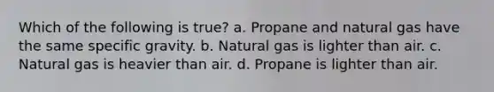 Which of the following is true? a. Propane and natural gas have the same specific gravity. b. Natural gas is lighter than air. c. Natural gas is heavier than air. d. Propane is lighter than air.