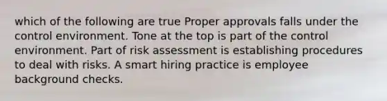 which of the following are true Proper approvals falls under the control environment. Tone at the top is part of the control environment. Part of risk assessment is establishing procedures to deal with risks. A smart hiring practice is employee background checks.