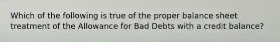 Which of the following is true of the proper balance sheet treatment of the Allowance for Bad Debts with a credit balance?