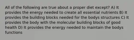 All of the following are true about a proper diet except? A) It provides the energy needed to create all essential nutrients B) It provides the building blocks needed for the bodys structures C) It provides the body with the molecular building blocks of good health D) It provides the energy needed to maintain the bodys functions