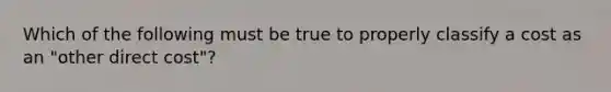 Which of the following must be true to properly classify a cost as an "other direct cost"?