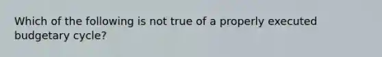 Which of the following is not true of a properly executed budgetary cycle?