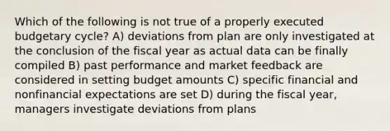 Which of the following is not true of a properly executed budgetary cycle? A) deviations from plan are only investigated at the conclusion of the fiscal year as actual data can be finally compiled B) past performance and market feedback are considered in setting budget amounts C) specific financial and nonfinancial expectations are set D) during the fiscal year, managers investigate deviations from plans