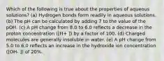 Which of the following is true about the properties of aqueous solutions? (a) Hydrogen bonds form readily in aqueous solutions. (b) The pH can be calculated by adding 7 to the value of the pOH. (c) A pH change from 8.0 to 6.0 reflects a decrease in the proton concentration ([H+ ]) by a factor of 100. (d) Charged molecules are generally insoluble in water. (e) A pH change from 5.0 to 6.0 reflects an increase in the hydroxide ion concentration ([OH- ]) of 20%.