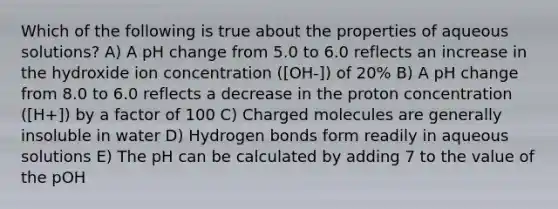 Which of the following is true about the properties of aqueous solutions? A) A pH change from 5.0 to 6.0 reflects an increase in the hydroxide ion concentration ([OH-]) of 20% B) A pH change from 8.0 to 6.0 reflects a decrease in the proton concentration ([H+]) by a factor of 100 C) Charged molecules are generally insoluble in water D) Hydrogen bonds form readily in aqueous solutions E) The pH can be calculated by adding 7 to the value of the pOH