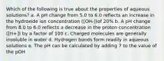 Which of the following is true about the properties of aqueous solutions? a. A pH change from 5.0 to 6.0 reflects an increase in the hydroxide ion concentration ([OH-])of 20% b. A pH change from 8.0 to 6.0 reflects a decrease in the proton concentration ([H+]) by a factor of 100 c. Charged molecules are generally insoluble in water d. Hydrogen bonds form readily in aqueous solutions e. The pH can be calculated by adding 7 to the value of the pOH