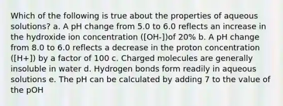 Which of the following is true about the properties of aqueous solutions? a. A pH change from 5.0 to 6.0 reflects an increase in the hydroxide ion concentration ([OH-])of 20% b. A pH change from 8.0 to 6.0 reflects a decrease in the proton concentration ([H+]) by a factor of 100 c. Charged molecules are generally insoluble in water d. Hydrogen bonds form readily in aqueous solutions e. The pH can be calculated by adding 7 to the value of the pOH