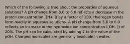 Which of the following is true about the properties of aqueous solutions? A pH change from 8.0 to 6.0 reflects a decrease in the proton concentration ([H+ ]) by a factor of 100. Hydrogen bonds form readily in aqueous solutions. A pH change from 5.0 to 6.0 reflects an increase in the hydroxide ion concentration ([OH- ]) of 20%. The pH can be calculated by adding 7 to the value of the pOH. Charged molecules are generally insoluble in water.