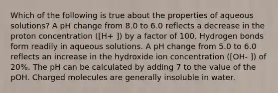 Which of the following is true about the properties of aqueous solutions? A pH change from 8.0 to 6.0 reflects a decrease in the proton concentration ([H+ ]) by a factor of 100. Hydrogen bonds form readily in aqueous solutions. A pH change from 5.0 to 6.0 reflects an increase in the hydroxide ion concentration ([OH- ]) of 20%. The pH can be calculated by adding 7 to the value of the pOH. Charged molecules are generally insoluble in water.