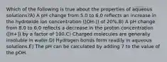 Which of the following is true about the properties of aqueous solutions?A) A pH change from 5.0 to 6.0 reflects an increase in the hydroxide ion concentration ([OH-]) of 20%.B) A pH change from 8.0 to 6.0 reflects a decrease in the proton concentration ([H+]) by a factor of 100.C) Charged molecules are generally insoluble in water.D) Hydrogen bonds form readily in aqueous solutions.E) The pH can be calculated by adding 7 to the value of the pOH.