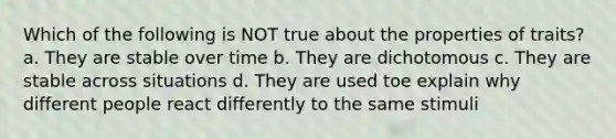 Which of the following is NOT true about the properties of traits? a. They are stable over time b. They are dichotomous c. They are stable across situations d. They are used toe explain why different people react differently to the same stimuli