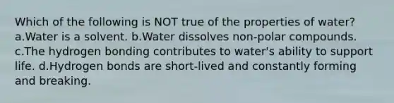 Which of the following is NOT true of the properties of water? a.Water is a solvent. b.Water dissolves non-polar compounds. c.The hydrogen bonding contributes to water's ability to support life. d.Hydrogen bonds are short-lived and constantly forming and breaking.