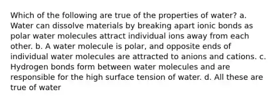 Which of the following are true of the properties of water? a. Water can dissolve materials by breaking apart ionic bonds as polar water molecules attract individual ions away from each other. b. A water molecule is polar, and opposite ends of individual water molecules are attracted to anions and cations. c. Hydrogen bonds form between water molecules and are responsible for the high surface tension of water. d. All these are true of water