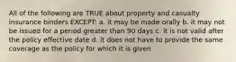 All of the following are TRUE about property and casualty insurance binders EXCEPT: a. it may be made orally b. it may not be issued for a period greater than 90 days c. it is not valid after the policy effective date d. it does not have to provide the same coverage as the policy for which it is given