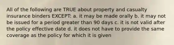 All of the following are TRUE about property and casualty insurance binders EXCEPT: a. it may be made orally b. it may not be issued for a period greater than 90 days c. it is not valid after the policy effective date d. it does not have to provide the same coverage as the policy for which it is given