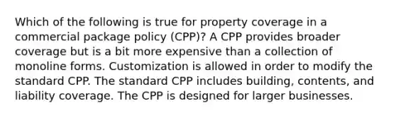 Which of the following is true for property coverage in a commercial package policy (CPP)? A CPP provides broader coverage but is a bit more expensive than a collection of monoline forms. Customization is allowed in order to modify the standard CPP. The standard CPP includes building, contents, and liability coverage. The CPP is designed for larger businesses.