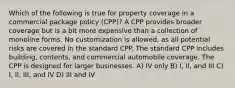 Which of the following is true for property coverage in a commercial package policy (CPP)? A CPP provides broader coverage but is a bit more expensive than a collection of monoline forms. No customization is allowed, as all potential risks are covered in the standard CPP. The standard CPP includes building, contents, and commercial automobile coverage. The CPP is designed for larger businesses. A) IV only B) I, II, and III C) I, II, III, and IV D) III and IV