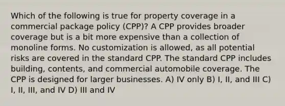 Which of the following is true for property coverage in a commercial package policy (CPP)? A CPP provides broader coverage but is a bit more expensive than a collection of monoline forms. No customization is allowed, as all potential risks are covered in the standard CPP. The standard CPP includes building, contents, and commercial automobile coverage. The CPP is designed for larger businesses. A) IV only B) I, II, and III C) I, II, III, and IV D) III and IV