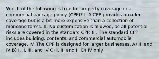 Which of the following is true for property coverage in a commercial package policy (CPP)? I. A CPP provides broader coverage but is a bit more expensive than a collection of monoline forms. II. No customization is allowed, as all potential risks are covered in the standard CPP. III. The standard CPP includes building, contents, and commercial automobile coverage. IV. The CPP is designed for larger businesses. A) III and IV B) I, II, III, and IV C) I, II, and III D) IV only