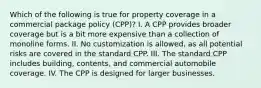 Which of the following is true for property coverage in a commercial package policy (CPP)? I. A CPP provides broader coverage but is a bit more expensive than a collection of monoline forms. II. No customization is allowed, as all potential risks are covered in the standard CPP. III. The standard CPP includes building, contents, and commercial automobile coverage. IV. The CPP is designed for larger businesses.