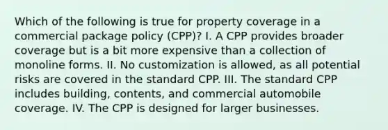 Which of the following is true for property coverage in a commercial package policy (CPP)? I. A CPP provides broader coverage but is a bit more expensive than a collection of monoline forms. II. No customization is allowed, as all potential risks are covered in the standard CPP. III. The standard CPP includes building, contents, and commercial automobile coverage. IV. The CPP is designed for larger businesses.