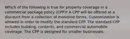 Which of the following is true for property coverage in a commercial package policy (CPP)? A CPP will be offered at a discount from a collection of monoline forms. Customization is allowed in order to modify the standard CPP. The standard CPP includes building, contents, and commercial automobile coverage. The CPP is designed for smaller businesses.