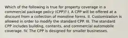 Which of the following is true for property coverage in a commercial package policy (CPP)? I. A CPP will be offered at a discount from a collection of monoline forms. II. Customization is allowed in order to modify the standard CPP. III. The standard CPP includes building, contents, and commercial automobile coverage. IV. The CPP is designed for smaller businesses.