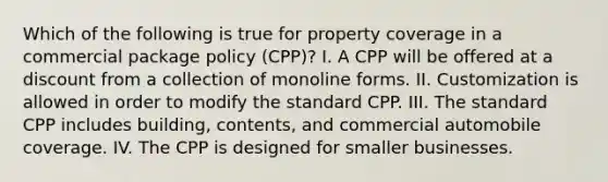 Which of the following is true for property coverage in a commercial package policy (CPP)? I. A CPP will be offered at a discount from a collection of monoline forms. II. Customization is allowed in order to modify the standard CPP. III. The standard CPP includes building, contents, and commercial automobile coverage. IV. The CPP is designed for smaller businesses.