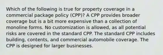 Which of the following is true for property coverage in a commercial package policy (CPP)? A CPP provides broader coverage but is a bit more expensive than a collection of monoline forms. No customization is allowed, as all potential risks are covered in the standard CPP. The standard CPP includes building, contents, and commercial automobile coverage. The CPP is designed for larger businesses.