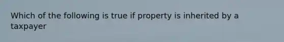 Which of the following is true if property is inherited by a taxpayer