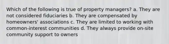 Which of the following is true of property managers? a. They are not considered fiduciaries b. They are compensated by homeowners' associations c. They are limited to working with common-interest communities d. They always provide on-site community support to owners