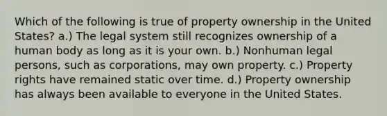 Which of the following is true of property ownership in the United States? a.) The legal system still recognizes ownership of a human body as long as it is your own. b.) Nonhuman legal persons, such as corporations, may own property. c.) Property rights have remained static over time. d.) Property ownership has always been available to everyone in the United States.