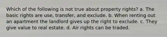 Which of the following is not true about property rights? a. The basic rights are use, transfer, and exclude. b. When renting out an apartment the landlord gives up the right to exclude. c. They give value to real estate. d. Air rights can be traded.