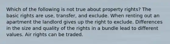 Which of the following is not true about property rights? The basic rights are use, transfer, and exclude. When renting out an apartment the landlord gives up the right to exclude. Differences in the size and quality of the rights in a bundle lead to different values. Air rights can be traded.