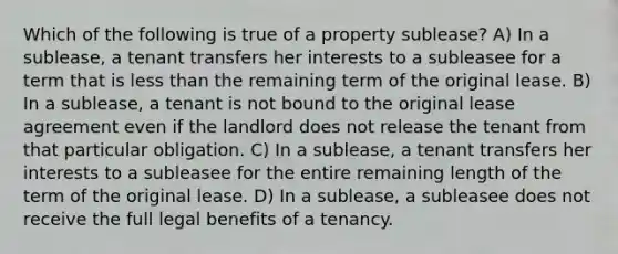 Which of the following is true of a property sublease? A) In a sublease, a tenant transfers her interests to a subleasee for a term that is <a href='https://www.questionai.com/knowledge/k7BtlYpAMX-less-than' class='anchor-knowledge'>less than</a> the remaining term of the original lease. B) In a sublease, a tenant is not bound to the original lease agreement even if the landlord does not release the tenant from that particular obligation. C) In a sublease, a tenant transfers her interests to a subleasee for the entire remaining length of the term of the original lease. D) In a sublease, a subleasee does not receive the full legal benefits of a tenancy.