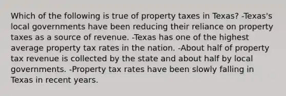 Which of the following is true of property taxes in Texas? -Texas's local governments have been reducing their reliance on property taxes as a source of revenue. -Texas has one of the highest average property tax rates in the nation. -About half of property tax revenue is collected by the state and about half by local governments. -Property tax rates have been slowly falling in Texas in recent years.