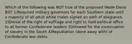 Which of the following was NOT true of the proposed Wade-Davis Bill? 1)Required military governors for each Southern state until a majority of all adult white males signed an oath of allegiance. 2)Denial of the right of suffrage and right to hold political office to all former Confederate leaders 3)Allowed for the continuation of slavery in the South 4)Repudiation (done away with) of Confederate war debts