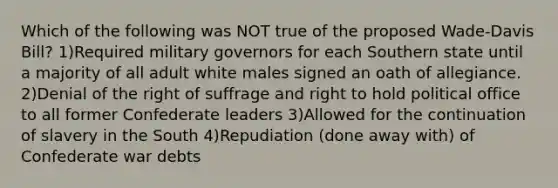 Which of the following was NOT true of the proposed Wade-Davis Bill? 1)Required military governors for each Southern state until a majority of all adult white males signed an oath of allegiance. 2)Denial of the right of suffrage and right to hold political office to all former Confederate leaders 3)Allowed for the continuation of slavery in the South 4)Repudiation (done away with) of Confederate war debts