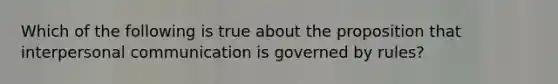 Which of the following is true about the proposition that interpersonal communication is governed by rules?