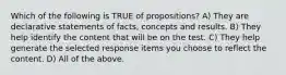 Which of the following is TRUE of propositions? A) They are declarative statements of facts, concepts and results. B) They help identify the content that will be on the test. C) They help generate the selected response items you choose to reflect the content. D) All of the above.