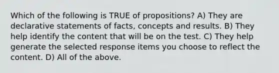 Which of the following is TRUE of propositions? A) They are declarative statements of facts, concepts and results. B) They help identify the content that will be on the test. C) They help generate the selected response items you choose to reflect the content. D) All of the above.