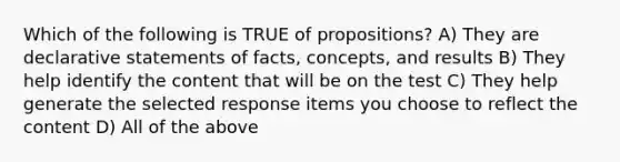 Which of the following is TRUE of propositions? A) They are declarative statements of facts, concepts, and results B) They help identify the content that will be on the test C) They help generate the selected response items you choose to reflect the content D) All of the above