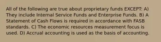 All of the following are true about proprietary funds EXCEPT: A) They include Internal Service Funds and Enterprise Funds. B) A Statement of Cash Flows is required in accordance with FASB standards. C) The economic resources measurement focus is used. D) Accrual accounting is used as the basis of accounting.